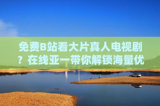 免费B站看大片真人电视剧？在线亚一带你解锁海量优质剧集资源