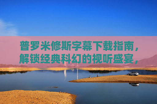 普罗米修斯字幕下载指南，解锁经典科幻的视听盛宴，感受人类起源的神秘探索