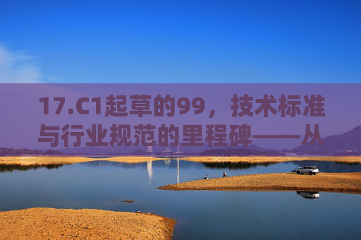 17.C1起草的99，技术标准与行业规范的里程碑——从起草到落地的深度解析