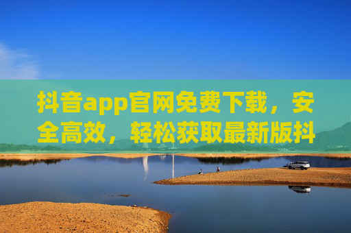 抖音app官网免费下载，安全高效，轻松获取最新版抖音的指南
