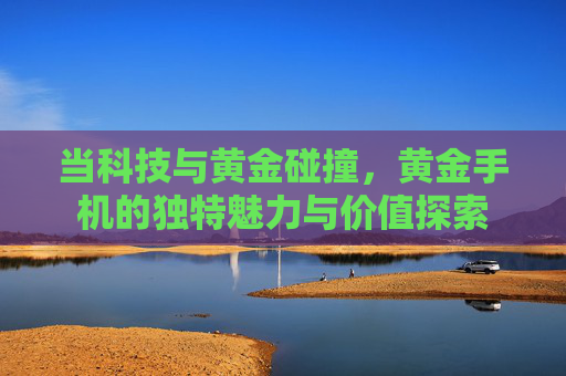 当科技与黄金碰撞，黄金手机的独特魅力与价值探索