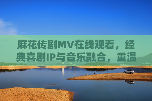 麻花传剧MV在线观看，经典喜剧IP与音乐融合，重温欢乐喜剧的盛宴