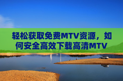 轻松获取免费MTV资源，如何安全高效下载高清MTV视频，轻松获取免费MTV资源，安全高效下载高清视频