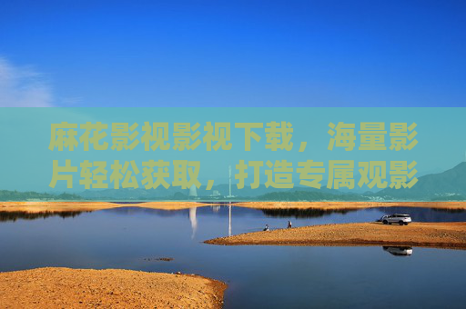 麻花影视影视下载，海量影片轻松获取，打造专属观影体验