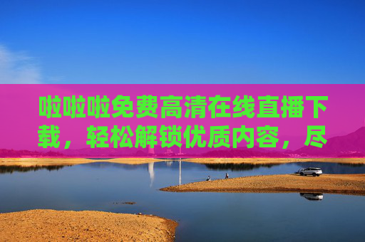 啦啦啦免费高清在线直播下载，轻松解锁优质内容，尽享便捷观看体验
