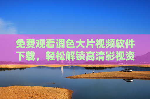 免费观看调色大片视频软件下载，轻松解锁高清影视资源，告别广告与限速，免费下载调色大片视频软件，解锁高清影视资源，告别广告与限速
