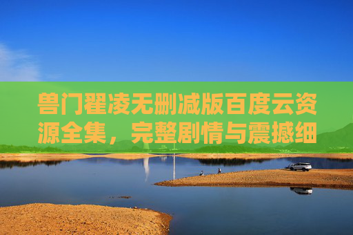 兽门翟凌无删减版百度云资源全集，完整剧情与震撼细节，速享极致体验！兽门翟凌无删减版百度云资源全集，完整剧情与震撼细节，速享极致体验！