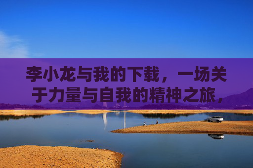 李小龙与我的下载，一场关于力量与自我的精神之旅，李小龙与我的下载，一场关于力量与自我的精神之旅