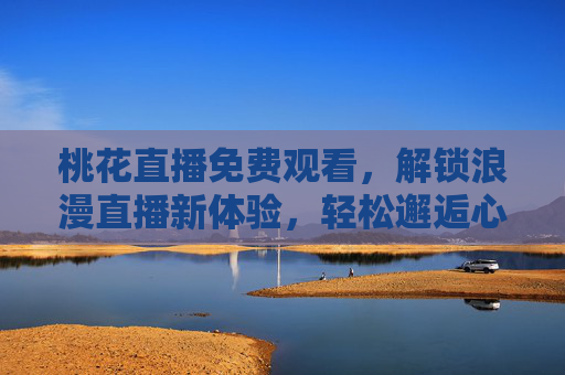 桃花直播免费观看，解锁浪漫直播新体验，轻松邂逅心动瞬间，桃花直播免费观看，解锁浪漫直播新体验，轻松邂逅心动瞬间