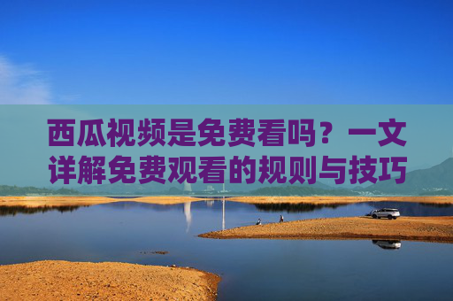 西瓜视频是免费看吗？一文详解免费观看的规则与技巧，西瓜视频是免费看吗？一文详解免费观看的规则与技巧