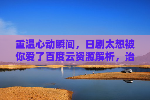 重温心动瞬间，日剧太想被你爱了百度云资源解析，治愈系爱情剧的温暖治愈，重温心动瞬间，治愈系爱情剧太想被你爱了百度云资源解析