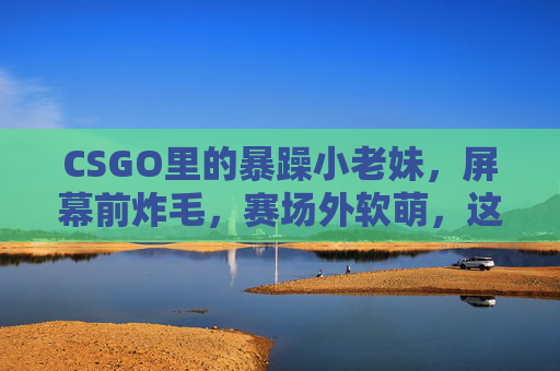 CSGO里的暴躁小老妹，屏幕前炸毛，赛场外软萌，这反差萌谁顶得住？