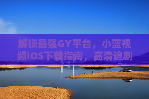 解锁最强GY平台，小蓝视频iOS下载指南，高清追剧/短视频不卡顿，告别广告骚扰！解锁最强小蓝视频iOS版，高清追剧不卡顿，告别广告骚扰！