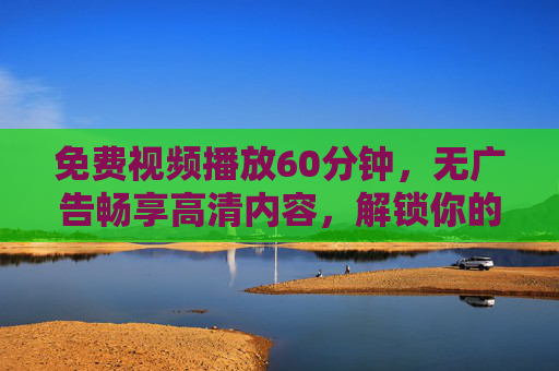 免费视频播放60分钟，无广告畅享高清内容，解锁你的观影自由