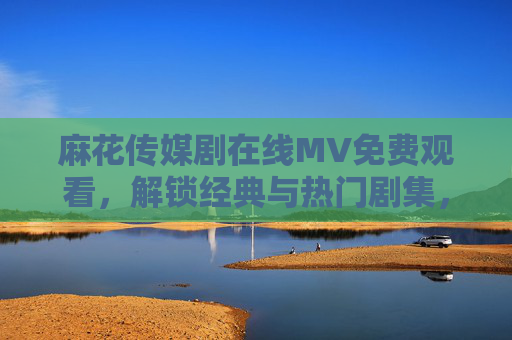 麻花传媒剧在线MV免费观看，解锁经典与热门剧集，尽享高清免费盛宴