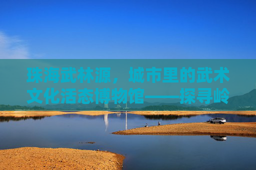 珠海武林源，城市里的武术文化活态博物馆——探寻岭南武术的传承与活力