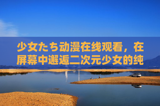 少女たち动漫在线观看，在屏幕中邂逅二次元少女的纯真与力量，少女たち动漫在线观看，邂逅二次元少女的纯真与力量