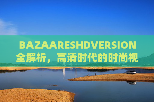 BAZAARESHDVERSION全解析，高清时代的时尚视觉新体验，BAZAARESHDVERSION全解析，高清时代的时尚视觉新体验