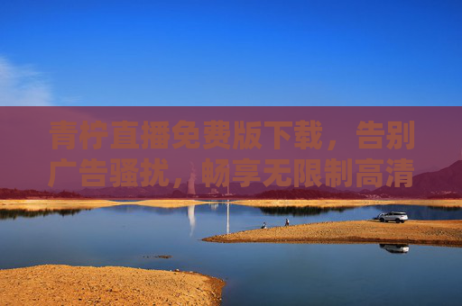 青柠直播免费版下载，告别广告骚扰，畅享无限制高清直播新体验，青柠直播免费版下载，告别广告骚扰，畅享无限制高清直播新体验