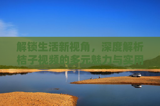 解锁生活新视角，深度解析桔子视频的多元魅力与实用价值