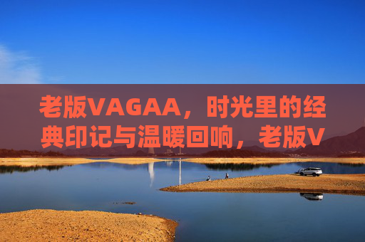 老版VAGAA，时光里的经典印记与温暖回响，老版VAGAA，时光里的经典印记与温暖回响