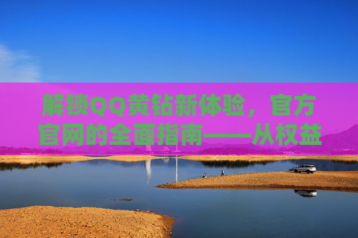 解锁QQ黄钻新体验，官方官网的全面指南——从权益到开通流程的深度解析
