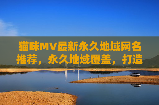 猫咪MV最新永久地域网名推荐，永久地域覆盖，打造专属萌宠标识，猫咪MV最新永久地域网名推荐，永久地域覆盖，打造专属萌宠标识