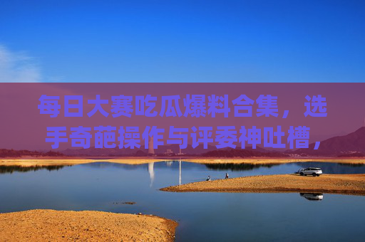 每日大赛吃瓜爆料合集，选手奇葩操作与评委神吐槽，这些赛场内幕你get了吗？