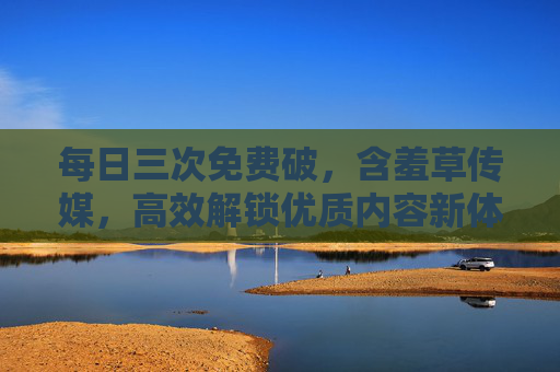 每日三次免费破，含羞草传媒，高效解锁优质内容新体验，每日三次免费破，含羞草传媒，高效解锁优质内容新体验