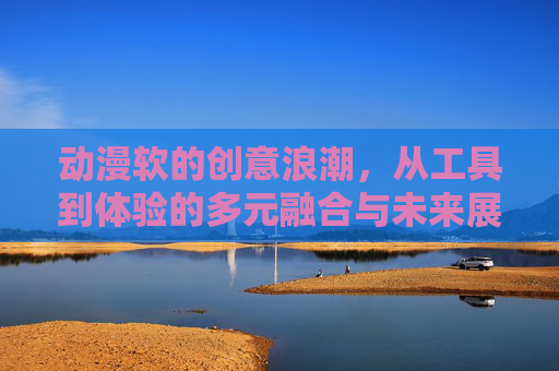 动漫软的创意浪潮，从工具到体验的多元融合与未来展望