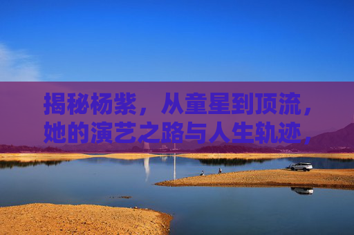 揭秘杨紫，从童星到顶流，她的演艺之路与人生轨迹，揭秘杨紫，从童星到顶流，她的演艺之路与人生轨迹