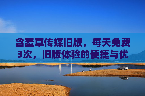 含羞草传媒旧版，每天免费3次，旧版体验的便捷与优势，含羞草传媒旧版，每天免费3次，旧版体验的便捷与优势