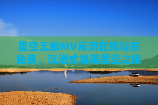 星空无痕MV高清在线观看免费，沉浸式唯美星空之旅，解锁自然与音乐的和谐之美，星空无痕MV高清在线观看免费，沉浸式唯美星空之旅，解锁自然与音乐的和谐之美