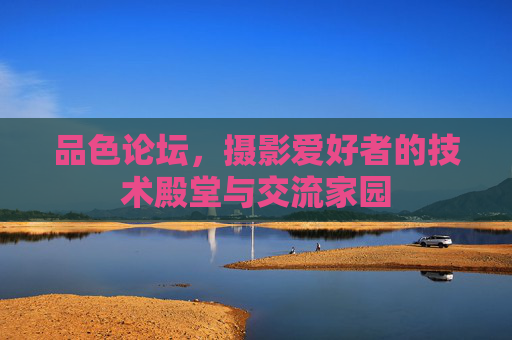品色论坛，摄影爱好者的技术殿堂与交流家园