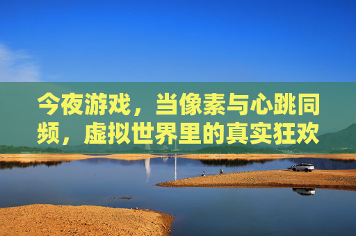 今夜游戏，当像素与心跳同频，虚拟世界里的真实狂欢