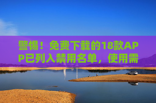 警惕！免费下载的18款APP已列入禁用名单，使用需谨慎，违规后果严重，警惕！免费下载的18款APP已列入禁用名单，使用需谨慎，违规后果严重