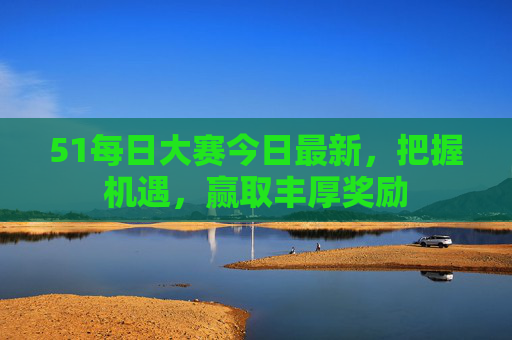 51每日大赛今日最新，把握机遇，赢取丰厚奖励