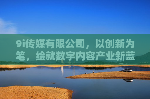 9i传媒有限公司，以创新为笔，绘就数字内容产业新蓝图，9i传媒有限公司，以创新为笔，绘就数字内容产业新蓝图