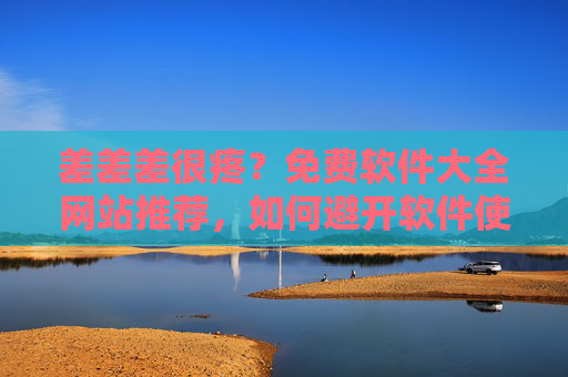 差差差很疼？免费软件大全网站推荐，如何避开软件使用痛点，轻松找到优质免费工具？免费软件大全网站推荐，如何避开使用痛点，轻松找到优质免费工具？