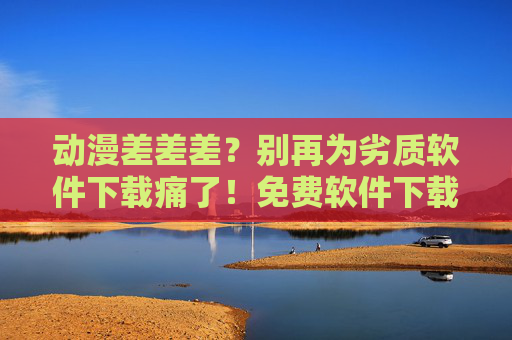 动漫差差差？别再为劣质软件下载痛了！免费软件下载避坑指南大全