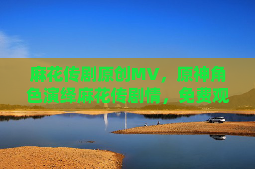 麻花传剧原创MV，原神角色演绎麻花传剧情，免费观看的奇幻联动，麻花传剧原创MV，原神角色演绎奇幻剧情，免费观看的联动作品
