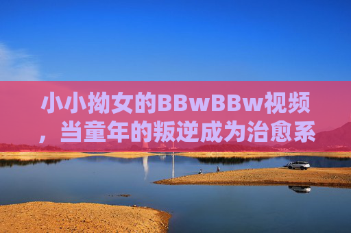 小小拗女的BBwBBw视频，当童年的叛逆成为治愈系共鸣