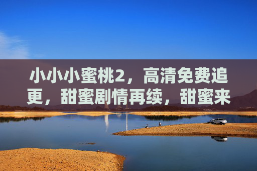 小小小蜜桃2，高清免费追更，甜蜜剧情再续，甜蜜来袭！