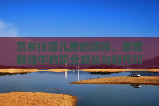 京东传媒儿媳的姐姐，家庭联结中的职业成长与时代印记