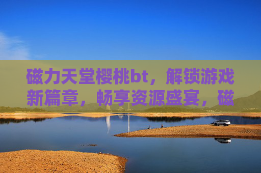 磁力天堂樱桃bt，解锁游戏新篇章，畅享资源盛宴，磁力天堂樱桃bt，解锁游戏新篇章，畅享资源盛宴