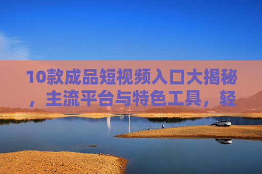 10款成品短视频入口大揭秘，主流平台与特色工具，轻松获取创作素材，10款成品短视频入口大揭秘，主流平台与特色工具，轻松获取创作素材