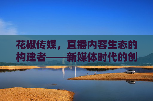 花椒传媒，直播内容生态的构建者——新媒体时代的创新实践与未来展望，花椒传媒，直播内容生态的构建者——新媒体时代的创新实践与未来展望