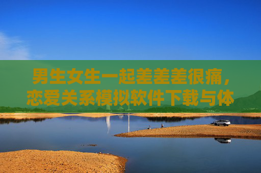 男生女生一起差差差很痛，恋爱关系模拟软件下载与体验指南