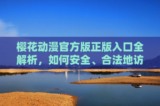 樱花动漫官方版正版入口全解析，如何安全、合法地访问正版资源？