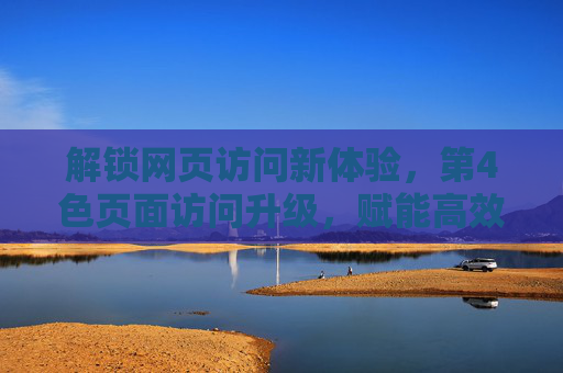 解锁网页访问新体验，第4色页面访问升级，赋能高效智能浏览时代